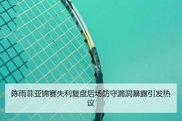 陈雨菲亚锦赛失利复盘后场防守漏洞暴露引发热议